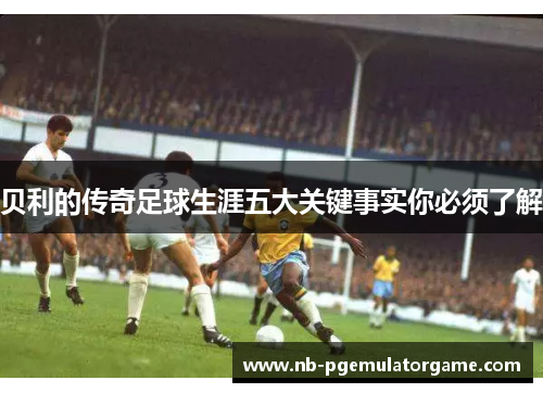 贝利的传奇足球生涯五大关键事实你必须了解