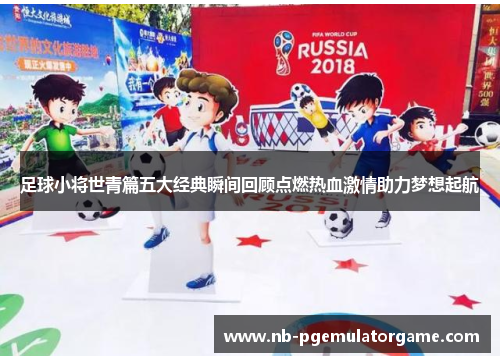 足球小将世青篇五大经典瞬间回顾点燃热血激情助力梦想起航