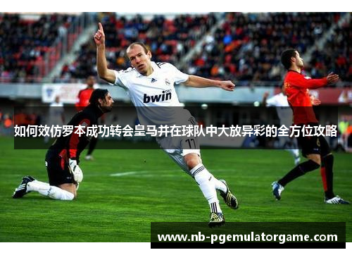 如何效仿罗本成功转会皇马并在球队中大放异彩的全方位攻略