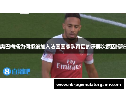 奥巴梅扬为何拒绝加入法国国家队背后的深层次原因揭秘