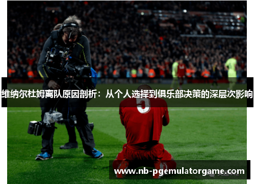 维纳尔杜姆离队原因剖析：从个人选择到俱乐部决策的深层次影响