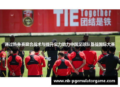 通过热身赛磨合战术与提升实力助力中国足球队备战国际大赛