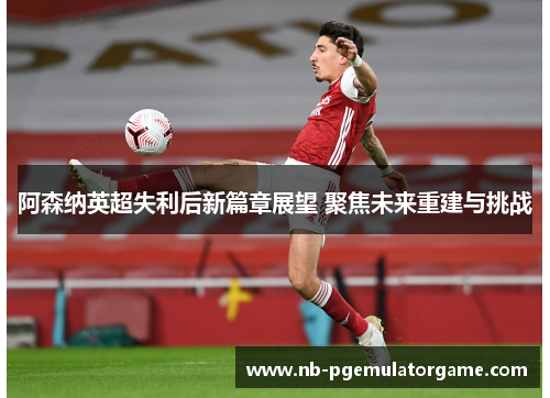 阿森纳英超失利后新篇章展望 聚焦未来重建与挑战