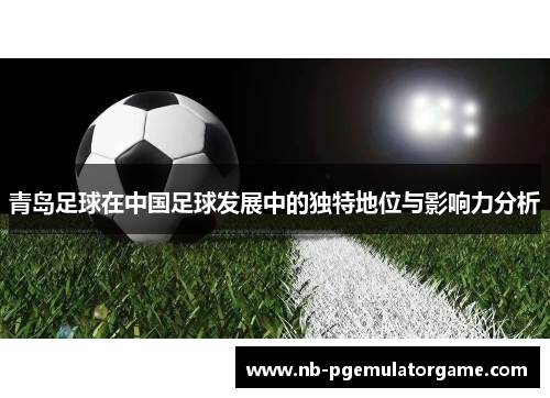 青岛足球在中国足球发展中的独特地位与影响力分析