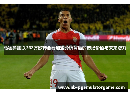 马德鲁加以762万欧转会费加盟分析背后的市场价值与未来潜力