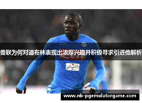 曼联为何对迪布林表现出浓厚兴趣并积极寻求引进他解析