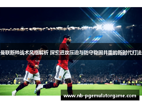 曼联新帅战术风格解析 探索进攻压迫与防守稳固并重的新时代打法