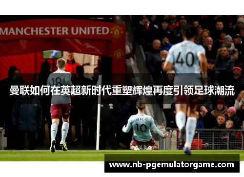 曼联如何在英超新时代重塑辉煌再度引领足球潮流