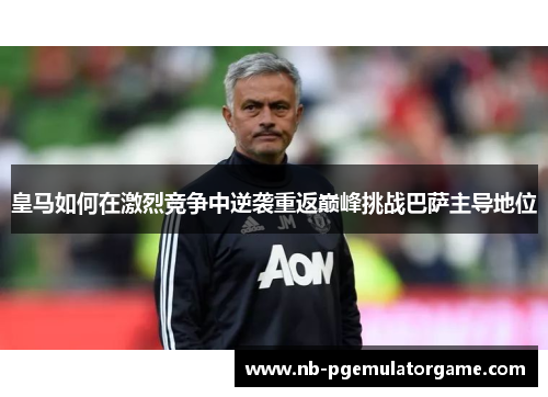 皇马如何在激烈竞争中逆袭重返巅峰挑战巴萨主导地位