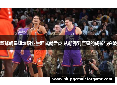篮球明星辉煌职业生涯成就盘点 从新秀到巨星的成长与突破
